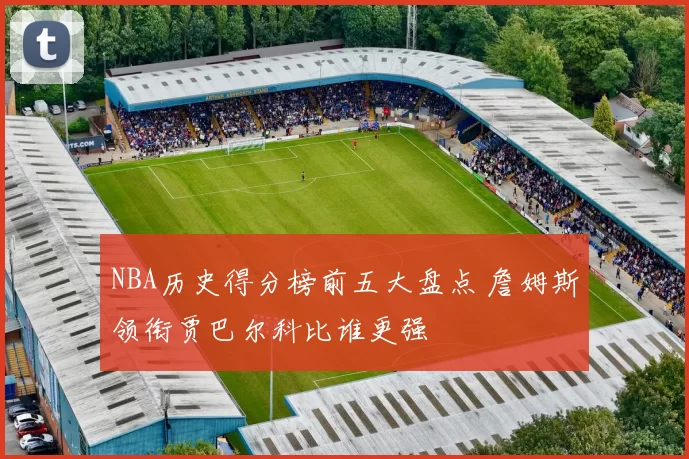 NBA历史得分榜前五大盘点 詹姆斯领衔贾巴尔科比谁更强