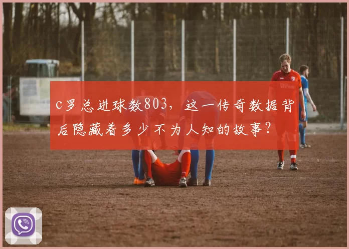 c罗总进球数803，这一传奇数据背后隐藏着多少不为人知的故事？