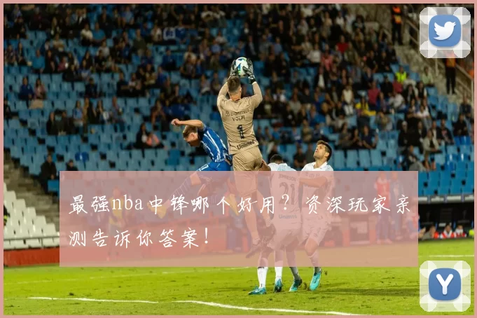 最强nba中锋哪个好用？资深玩家亲测告诉你答案！