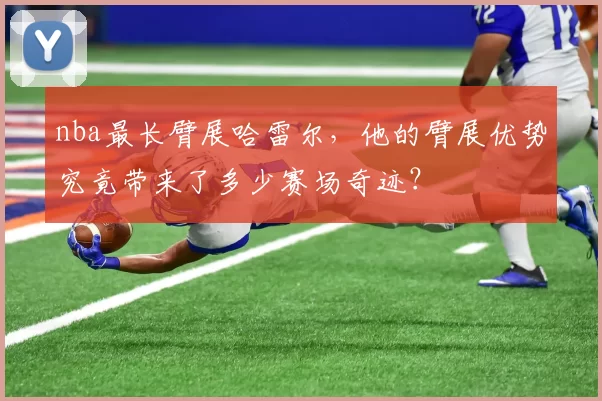 nba最长臂展哈雷尔，他的臂展优势究竟带来了多少赛场奇迹？
