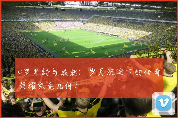 c罗年龄与成就：岁月沉淀下的传奇荣耀究竟几何？