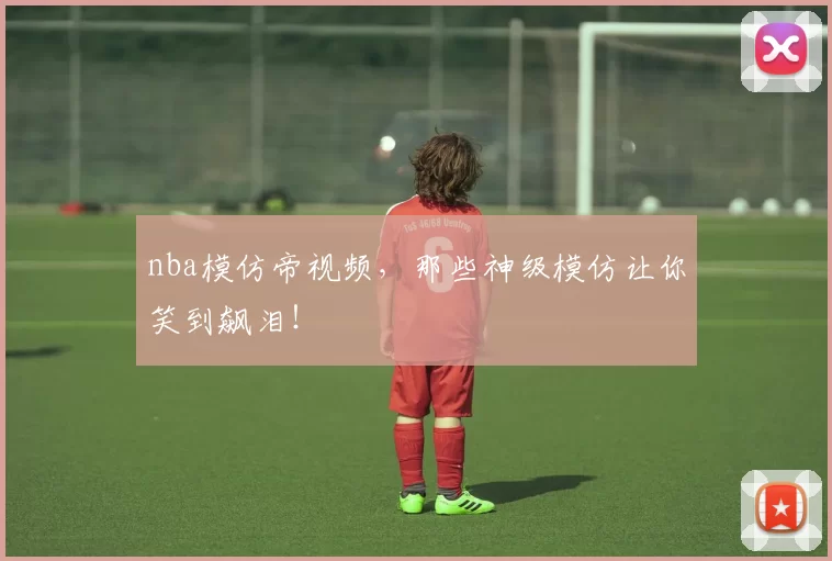 nba模仿帝视频,那些神级模仿让你笑到飙泪!