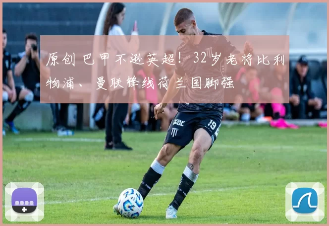 原创 巴甲不逊英超!32岁老将比利物浦、曼联锋线荷兰国脚强