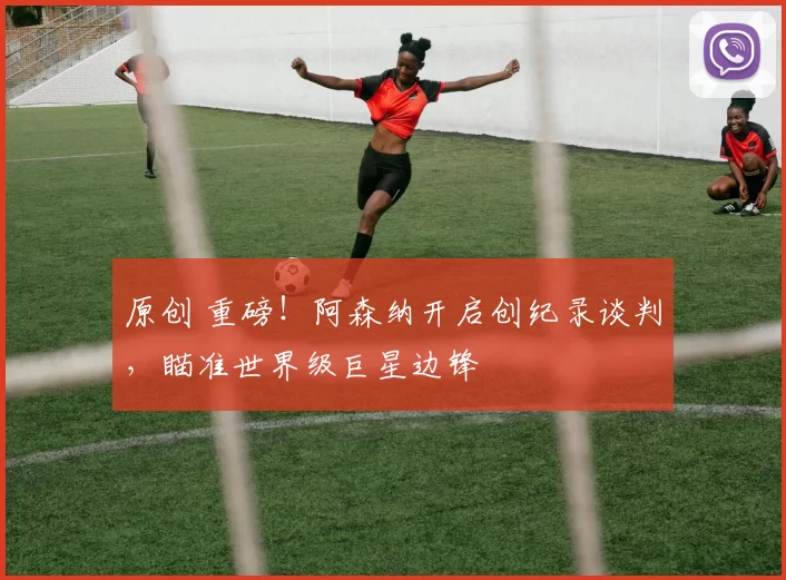 原创 重磅！阿森纳开启创纪录谈判，瞄准世界级巨星边锋