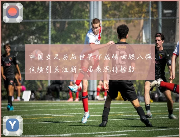 中国女足历届世界杯成绩回顾八强佳绩引关注新一届表现待检验