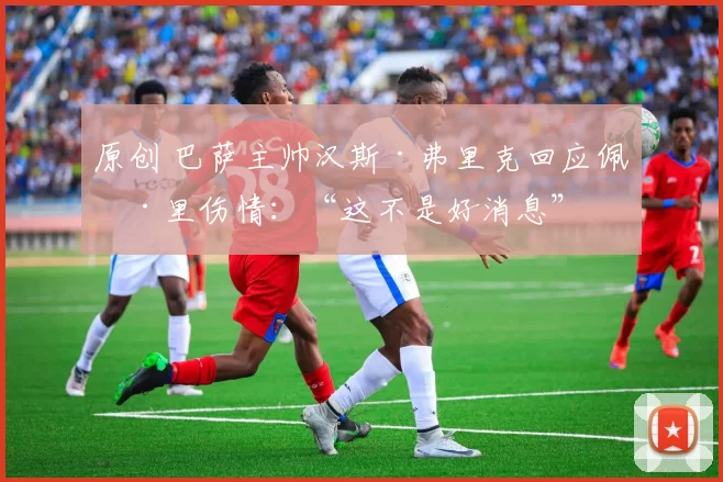 原创 巴萨主帅汉斯·弗里克回应佩德里伤情：“这不是好消息”