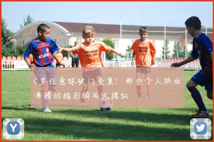 c罗任意球破门全集：那些令人热血沸腾的精彩瞬间大揭秘