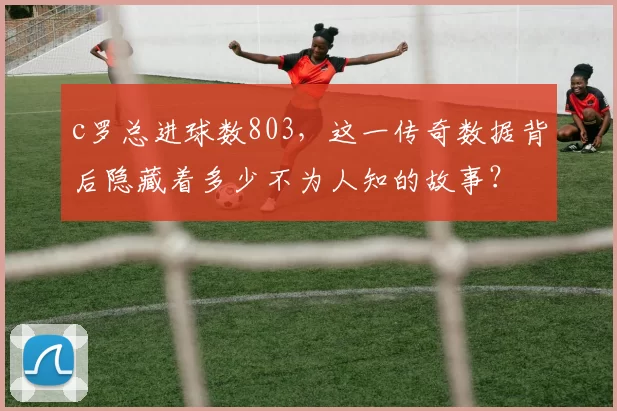c罗总进球数803，这一传奇数据背后隐藏着多少不为人知的故事？