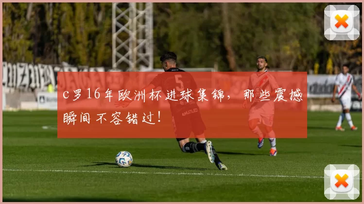 c罗16年欧洲杯进球集锦，那些震撼瞬间不容错过！