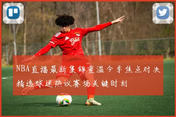 NBA直播最新集锦重温今季焦点对决精选球迷热议赛场关键时刻
