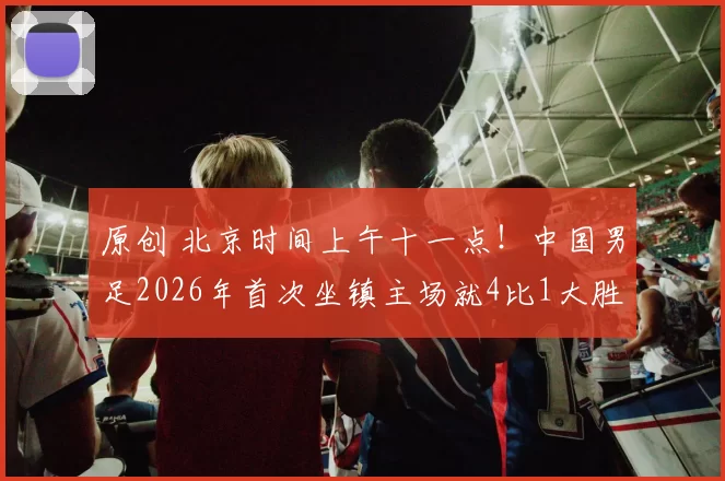原创 北京时间上午十一点!中国男足2026年首次坐镇主场就4比1大胜日本,被辟谣