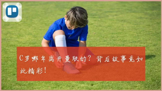 C罗哪年离开曼联的？背后故事竟如此精彩！