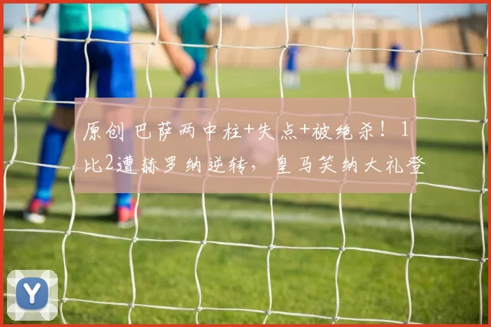 原创 巴萨两中柱+失点+被绝杀！1比2遭赫罗纳逆转，皇马笑纳大礼登顶西甲