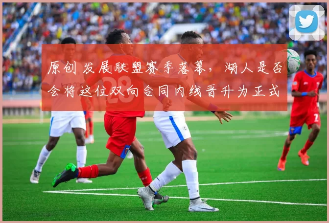 原创 发展联盟赛季落幕，湖人是否会将这位双向合同内线晋升为正式队员？