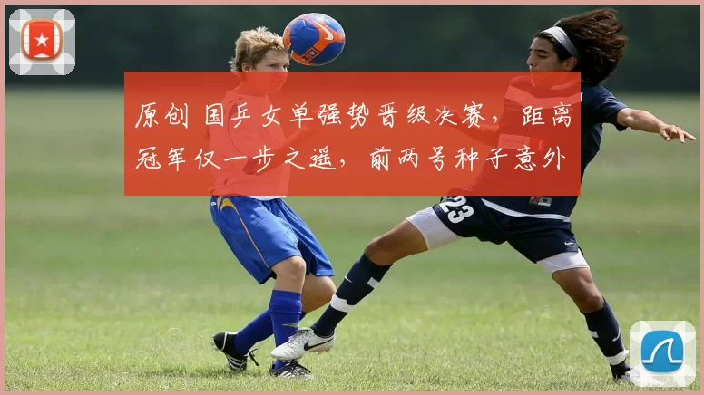 原创 国乒女单强势晋级决赛,距离冠军仅一步之遥,前两号种子意外出局引关注