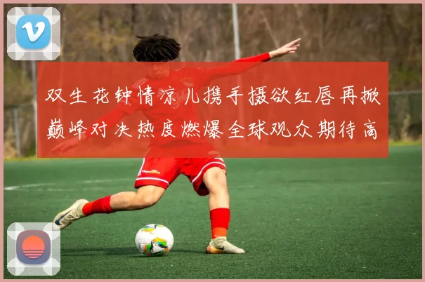 双生花钟情凉儿携手摄欲红唇再掀巅峰对决热度燃爆全球观众期待高涨