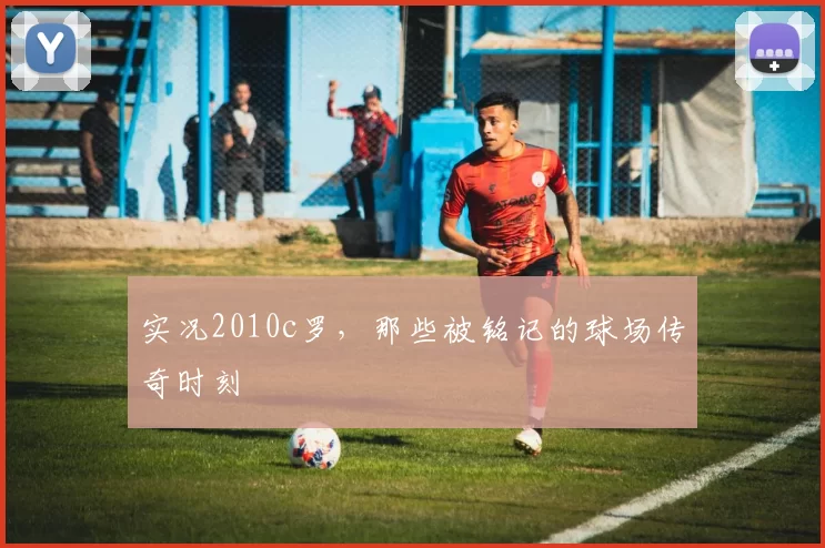 实况2010c罗,那些被铭记的球场传奇时刻