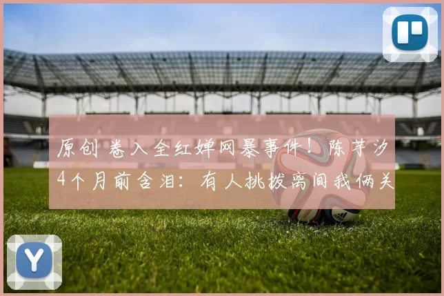 原创 卷入全红婵网暴事件！陈芋汐4个月前含泪：有人挑拨离间我俩关系