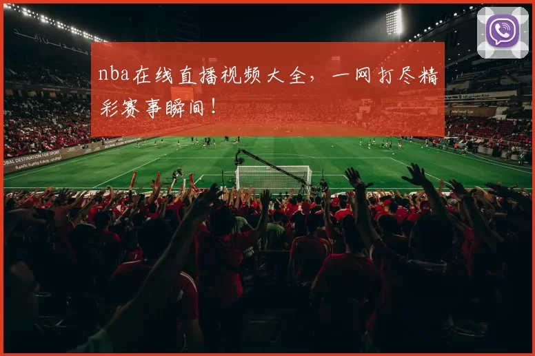 nba在线直播视频大全，一网打尽精彩赛事瞬间！