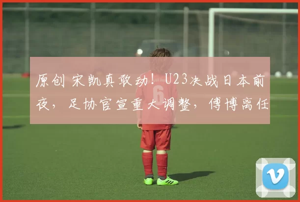 原创 宋凯真敢动！U23决战日本前夜，足协官宣重大调整，傅博离任+世界级名宿回归