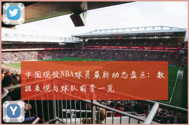 中国现役NBA球员最新动态盘点:数据表现与球队前景一览