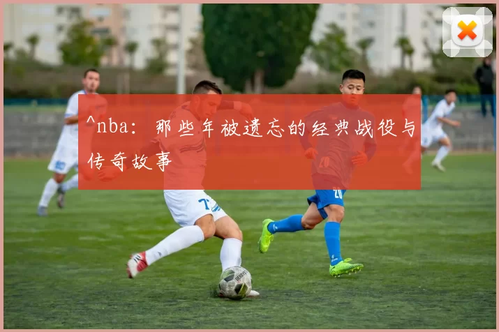 ^nba：那些年被遗忘的经典战役与传奇故事