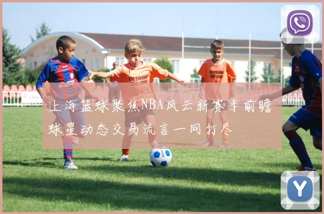上海篮球聚焦NBA风云新赛季前瞻 球星动态交易流言一网打尽