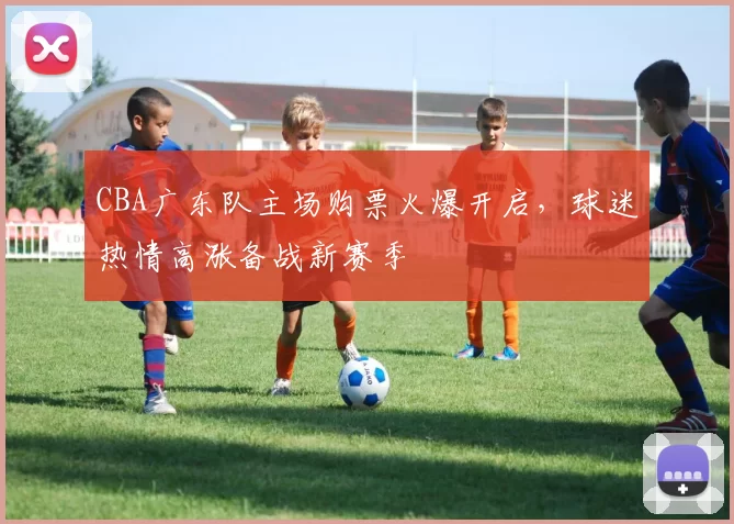 CBA广东队主场购票火爆开启，球迷热情高涨备战新赛季