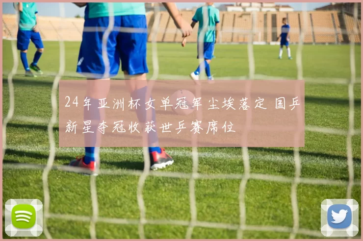 24年亚洲杯女单冠军尘埃落定 国乒新星夺冠收获世乒赛席位