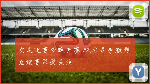女足比赛今晚开赛 双方争夺激烈 后续赛果受关注