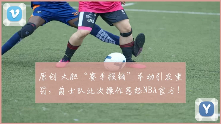 原创 大胆“赛季报销”举动引发重罚,爵士队此次操作惹怒NBA官方!