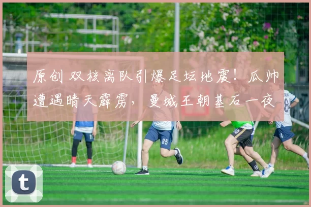 原创 双核离队引爆足坛地震!瓜帅遭遇晴天霹雳,曼城王朝基石一夜动摇